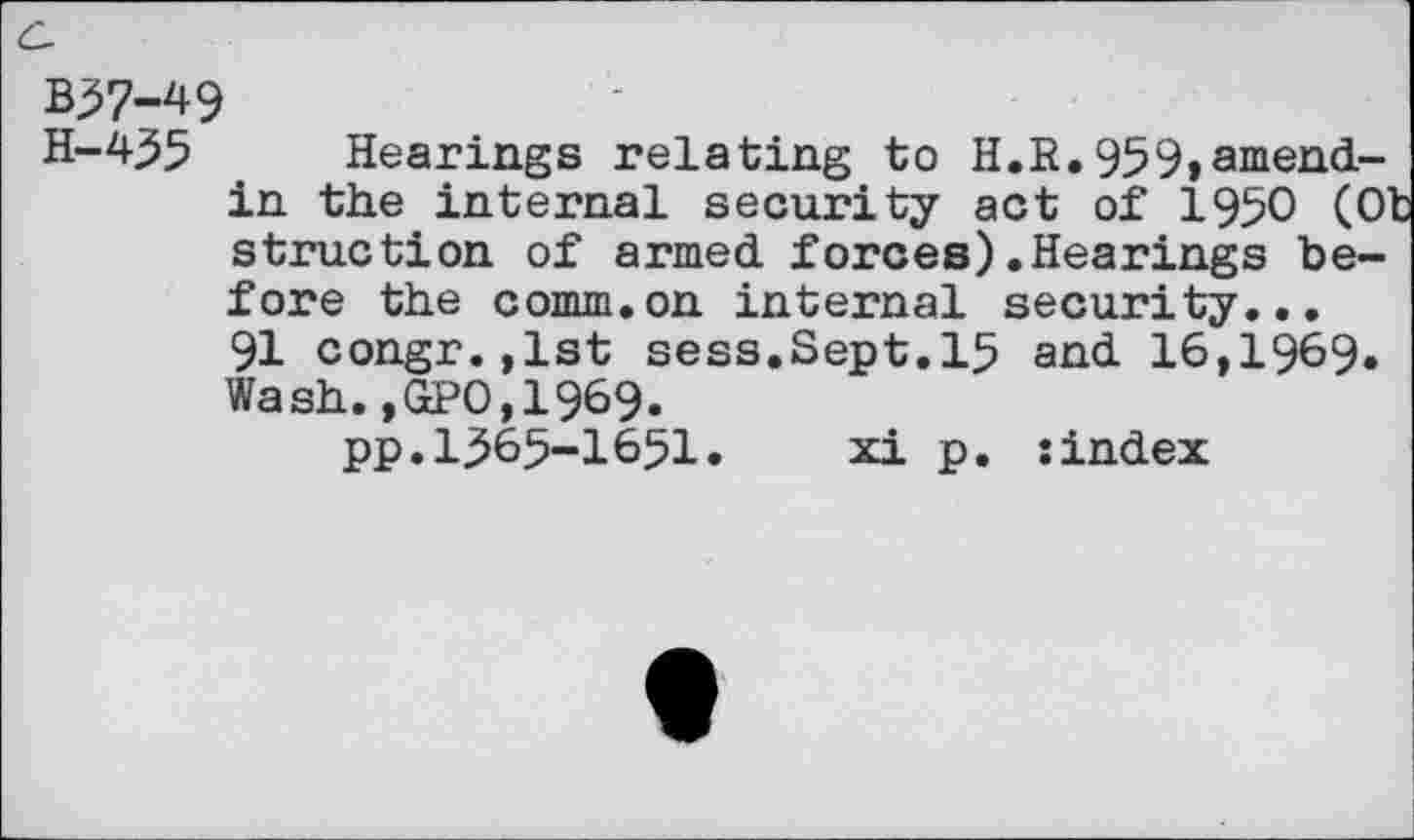 ﻿B57-49
H-455 _ Hearings relating to H.R.959»amandin the internal security act of 1950 (O' struction of armed forces).Hearings before the comm.on internal security... 91 congr.,lst sess.Sept.15 and 16,1969. Wash.,GP0,1969.
pp.1565-1651»	xi p. sindex